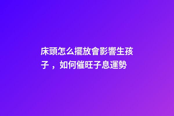 床頭怎么擺放會影響生孩子，如何催旺子息運勢